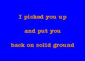 I picked you up

and put you

back on solid ground