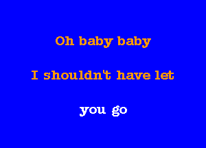 Oh baby baby

I shouldmb have let

you go