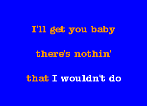 I'll get you baby

there's nothin'

that I wouldnT. do