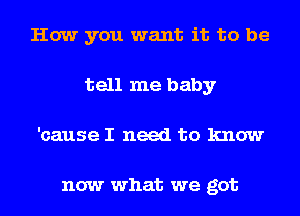 How you want it to be
tell me baby
'cause I need to know

now what we got