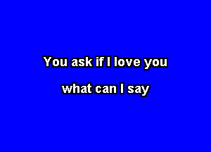You ask if! love you

what can I say