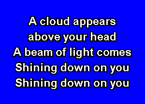 A cloud appears
above your head
A beam of light comes
Shining down on you

Shining down on you I