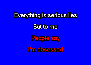 Everything is serious lies

But to me