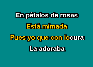 En p(atalos de rosas

Esw mimada
Pues yo que con locura

La adoraba