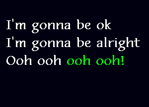 I'm gonna be ok
I'm gonna be alright

Ooh ooh ooh ooh!