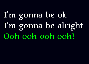 I'm gonna be ok
I'm gonna be alright

Ooh ooh ooh ooh!