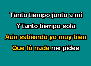 Tanto tiempo junto a mi
Y tanto tiempo sola
Al'm sabiendo yo muy bien

Que tl'J nada me pides