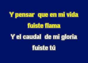 Y pensar que en mi Vida

fuiste flama

Y el caudal de mi gloria

fuiste tl'J
