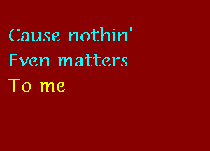 Cause nothin'
Even matters

To me