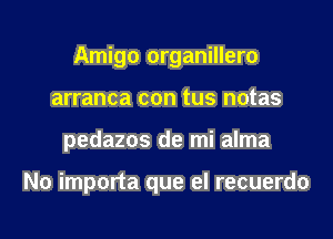 Amigo organillero
arranca con tus notas

pedazos de mi alma

No importa que el recuerdo