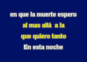 en que la muerte espero

al mas alla a la
que quiero tanto

En esta noche