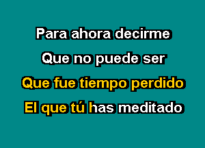 Para ahora decirme
Que no puede ser

Que fue tiempo perdido

El que n) has meditado

g