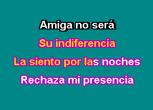 Amiga no sera
Su indiferencia

La siento por las noches

Rechaza mi presencia