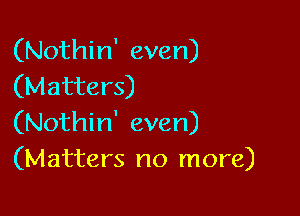 (Nothin' even)
(Matters)

(Nothin' even)
(Matters no more)