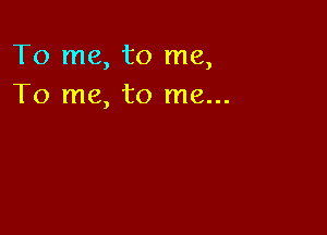 To me, to me,
To me, to me...