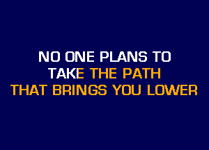 NO ONE PLANS TO
TAKE THE PATH
THAT BRINGS YOU LOWER