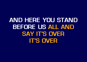 AND HERE YOU STAND
BEFORE US ALL AND
SAY IT'S OVER
IT'S OVER