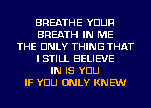 BREATHE YOUR
BREATH IN ME
THE ONLY THING THAT
I STILL BELIEVE
IN IS YOU
IF YOU ONLY KNEW