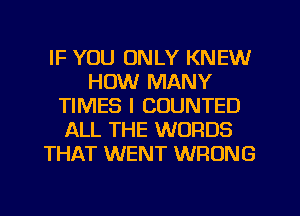 IF YOU ONLY KNEW
HOW MANY
TIMES I COUNTED
ALL THE WORDS
THAT WENT WRONG