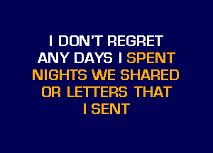 I DON'T REGRET
ANY DAYS I SPENT
NIGHTS WE SHARED
OR LETTERS THAT
I SENT