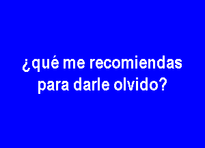gquie me recomiendas

para darle olvido?