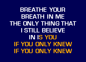 BREATHE YOUR
BREATH IN ME
THE ONLY THING THAT
I STILL BELIEVE
IN IS YOU
IF YOU ONLY KNEW
IF YOU ONLY KNEW