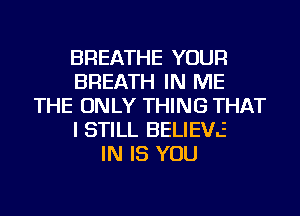 BREATHE YOUR
BREATH IN ME
THE ONLY THING THAT
I STILL BELIE'hL.z
IN IS YOU