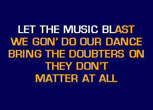 LET THE MUSIC BLAST
WE GON' DO OUR DANCE
BRING THE DOUBTERS ON

THEY DON'T
MATTER AT ALL