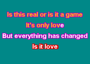 Is this real or is it a game

It's only love

But everything has changed

Is it love