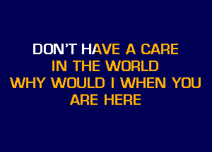 DON'T HAVE A CARE
IN THE WORLD
WHY WOULD I WHEN YOU
ARE HERE