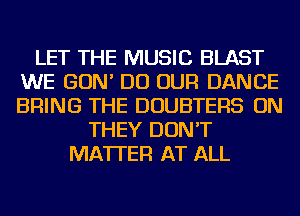 LET THE MUSIC BLAST
WE GON' DO OUR DANCE
BRING THE DOUBTERS ON

THEY DON'T
MATTER AT ALL