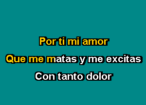 Por ti mi amor

Que me matas y me excitas

Con tanto dolor