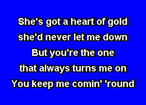 She's got a heart of gold
she'd never let me down
But you're the one
that always turns me on
You keep me comin' 'round