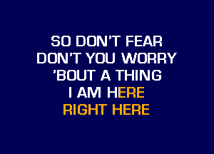 SO DON'T FEAR
DON'T YOU WORRY
'BUUT A THING

I AM HERE
RIGHT HERE