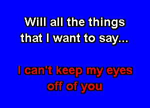 Will all the things
that I want to say...