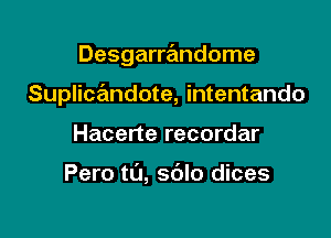 Desgarre'mdome

SuplicrEmdote, intentando
Hacerte recordar

Pero t0, sdlo dices