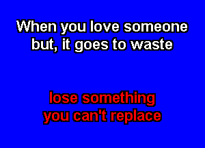 When you love someone
but, it goes to waste
