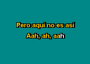 Pero aqui no es asi

Aah, ah, aah
