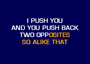 l PUSH YOU
AND YOU PUSH BACK

TWO OPPOSITES
SO ALIKE THAT