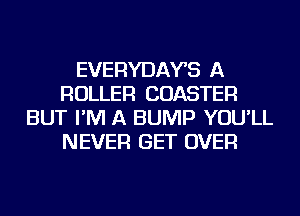 EVERYDAYS A
ROLLER COASTER
BUT I'M A BUMP YOU'LL
NEVER GET OVER