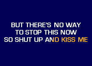 BUT THERE'S NO WAY
TO STOP THIS NOW
50 SHUT UP AND KISS ME