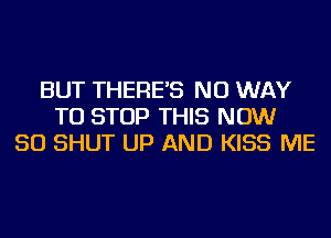 BUT THERE'S NO WAY
TO STOP THIS NOW
50 SHUT UP AND KISS ME