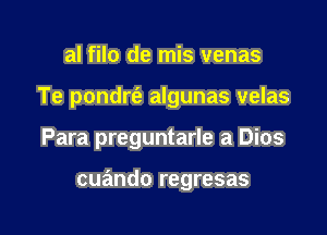 al filo de mis venas
Te pondrt'e algunas velas

Para preguntarle a Dios

cuando regresas