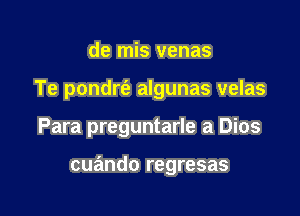 de mis venas
Te pondrt'e algunas velas

Para preguntarle a Dios

cuando regresas