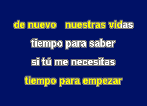 de nuevo nuestras vidas

tiempo para saber

si tu me necesitas

tiempo para empezar