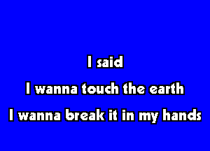 I said

I wanna touch the earth

I wanna break it in my hands