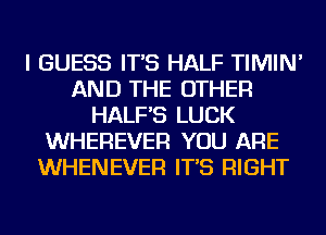 I GUESS IT'S HALF TIMIN'
AND THE OTHER
HALF'S LUCK
WHEREVER YOU ARE
WHENEVER IT'S RIGHT