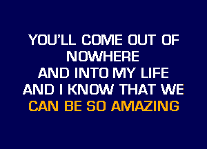 YOU'LL COME OUT OF
NOWHERE
AND INTO MY LIFE
AND I KNOW THAT WE
CAN BE SO AMAZING