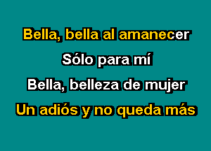 Bella, bella al amanecer
Sblo para mi

Bella, belleza de mujer

Un adibs y no queda mas