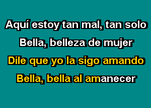 Aqui estoy tan mal, tan solo
Bella, belleza de mujer
Dile que yo la sigo amando

Bella, bella al amanecer